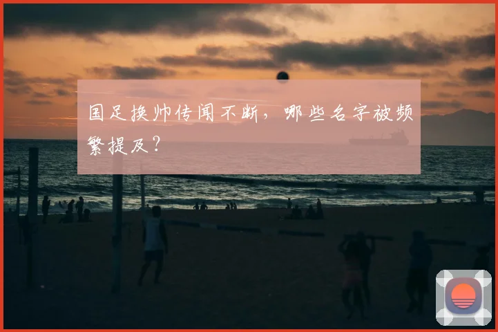 国足换帅传闻不断，哪些名字被频繁提及？