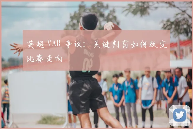 英超 VAR 争议：关键判罚如何改变比赛走向