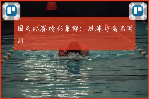 国足比赛精彩集锦：进球与高光时刻
