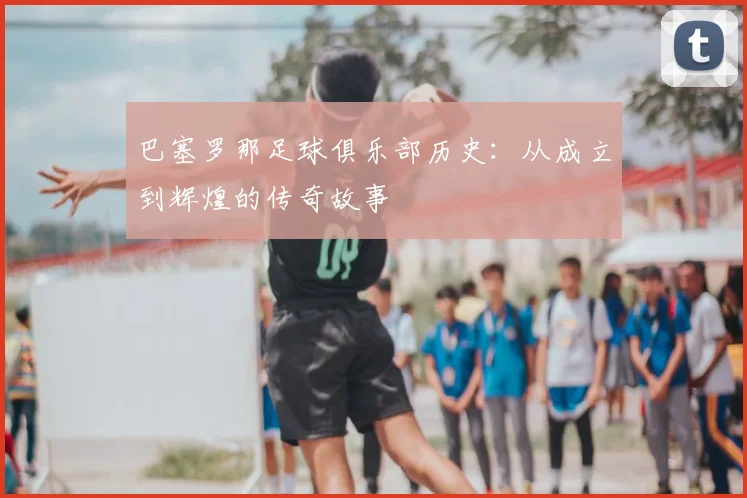 巴塞罗那足球俱乐部历史：从成立到辉煌的传奇故事